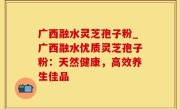 广西融水灵芝孢子粉_广西融水优质灵芝孢子粉：天然健康，高效养生佳品