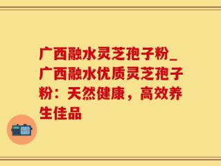广西融水灵芝孢子粉_广西融水优质灵芝孢子粉：天然健康，高效养生佳品