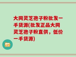 大同灵芝孢子粉批发一手货源(批发正品大同灵芝孢子粉直供，低价一手货源)