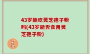 43岁能吃灵芝孢子粉吗(43岁能否食用灵芝孢子粉)
