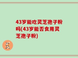 43岁能吃灵芝孢子粉吗(43岁能否食用灵芝孢子粉)