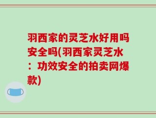 羽西家的灵芝水好用吗安全吗(羽西家灵芝水：功效安全的拍卖网爆款)