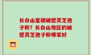 长白山富硒破壁灵芝孢子粉？长白山地区的破壁灵芝孢子粉哪家好