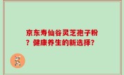 京东寿仙谷灵芝孢子粉？健康养生的新选择？