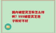 国内破壁灵芝粉怎么样啊？999破壁灵芝孢子粉好不好