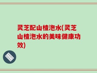 灵芝配山楂泡水(灵芝山楂泡水的美味健康功效)