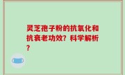 灵芝孢子粉的抗氧化和抗衰老功效？科学解析？