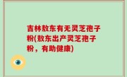 吉林敖东有无灵芝孢子粉(敖东出产灵芝孢子粉，有助健康)