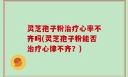 灵芝孢子粉治疗心率不齐吗(灵芝孢子粉能否治疗心律不齐？)