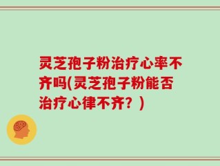 灵芝孢子粉治疗心率不齐吗(灵芝孢子粉能否治疗心律不齐？)