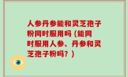 人参丹参能和灵芝孢子粉同时服用吗 (能同时服用人参、丹参和灵芝孢子粉吗？)