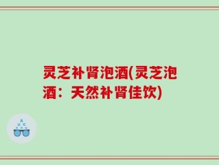 灵芝补肾泡酒(灵芝泡酒：天然补肾佳饮)