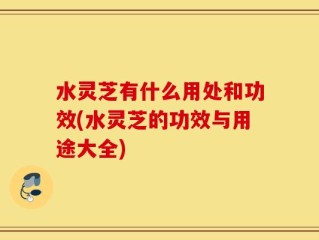 水灵芝有什么用处和功效(水灵芝的功效与用途大全)