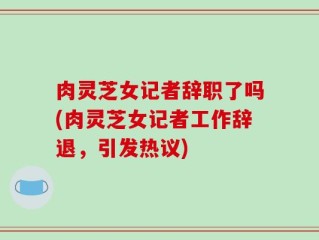 肉灵芝女记者辞职了吗(肉灵芝女记者工作辞退，引发热议)