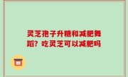 灵芝孢子升糖和减肥舞蹈？吃灵芝可以减肥吗