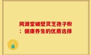 同源堂破壁灵芝孢子粉：健康养生的优质选择