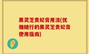 黑灵芝贵妃膏用法(优雅随行的黑灵芝贵妃膏使用指南)