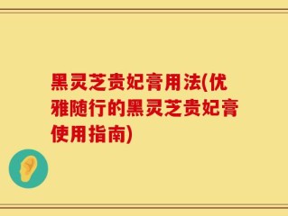 黑灵芝贵妃膏用法(优雅随行的黑灵芝贵妃膏使用指南)