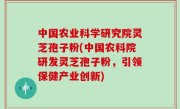 中国农业科学研究院灵芝孢子粉(中国农科院研发灵芝孢子粉，引领保健产业创新)