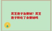 灵芝孢子治便秘？灵芝孢子粉吃了会便秘吗
