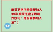 磨灵芝孢子粉需要加入油吗(磨灵芝孢子粉制作技巧：是否需要加入油？)
