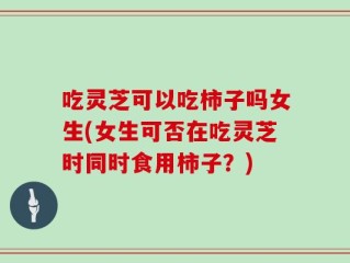 吃灵芝可以吃柿子吗女生(女生可否在吃灵芝时同时食用柿子？)