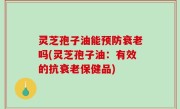 灵芝孢子油能预防衰老吗(灵芝孢子油：有效的抗衰老保健品)
