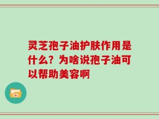 灵芝孢子油护肤作用是什么？为啥说孢子油可以帮助美容啊