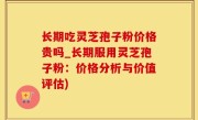 长期吃灵芝孢子粉价格贵吗_长期服用灵芝孢子粉：价格分析与价值评估)