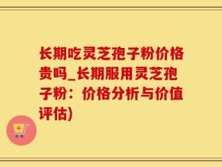 长期吃灵芝孢子粉价格贵吗_长期服用灵芝孢子粉：价格分析与价值评估)