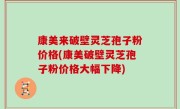 康美来破壁灵芝孢子粉价格(康美破壁灵芝孢子粉价格大幅下降)