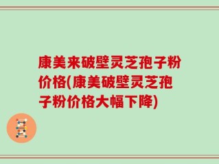 康美来破壁灵芝孢子粉价格(康美破壁灵芝孢子粉价格大幅下降)