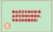 泰山灵芝市场价格(泰山灵芝市场价格变动，专家分析供需局势)