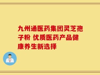 九州通医药集团灵芝孢子粉 优质医药产品健康养生新选择