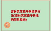 吉林灵芝孢子粉收购方法(吉林灵芝孢子粉收购简易指南)