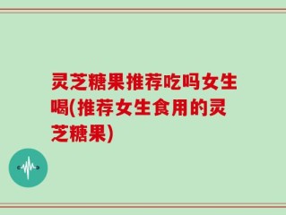 灵芝糖果推荐吃吗女生喝(推荐女生食用的灵芝糖果)