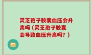 灵芝孢子胶囊血压会升高吗 (灵芝孢子胶囊会导致血压升高吗？)