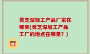 灵芝深加工产品厂家在哪里(灵芝深加工产品工厂的地点在哪里？)