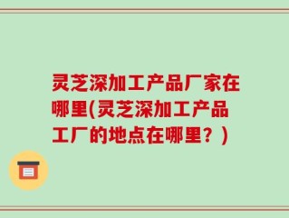 灵芝深加工产品厂家在哪里(灵芝深加工产品工厂的地点在哪里？)