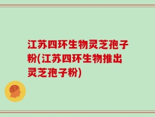 江苏四环生物灵芝孢子粉(江苏四环生物推出灵芝孢子粉)
