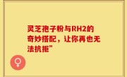 灵芝孢子粉与RH2的奇妙搭配，让你再也无法抗拒”