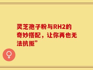 灵芝孢子粉与RH2的奇妙搭配，让你再也无法抗拒”