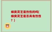 蜂窝灵芝是热性的吗(蜂窝灵芝是否具有热性？)