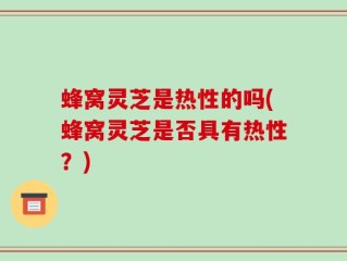 蜂窝灵芝是热性的吗(蜂窝灵芝是否具有热性？)