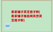 袁家铺子灵芝孢子粉(袁家铺子推出纯天然灵芝孢子粉)