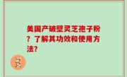 美国产破壁灵芝孢子粉？了解其功效和使用方法？