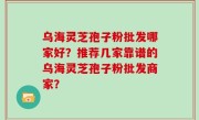 乌海灵芝孢子粉批发哪家好？推荐几家靠谱的乌海灵芝孢子粉批发商家？