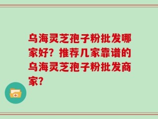 乌海灵芝孢子粉批发哪家好？推荐几家靠谱的乌海灵芝孢子粉批发商家？