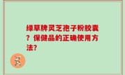 绿草牌灵芝孢子粉胶囊？保健品的正确使用方法？