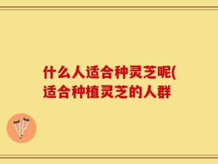 什么人适合种灵芝呢(适合种植灵芝的人群
